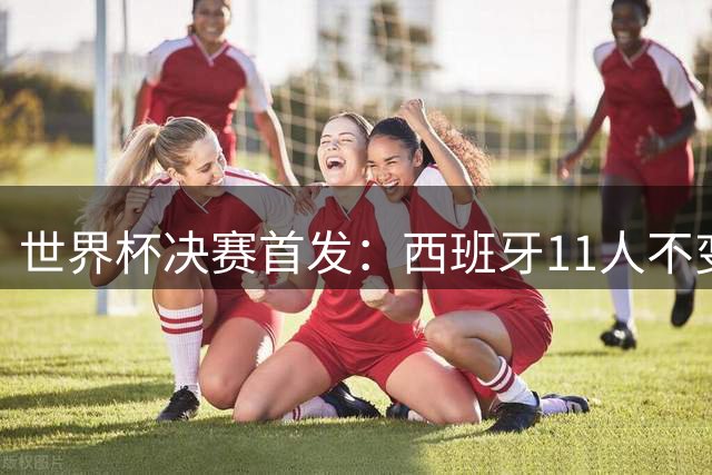 世界杯决赛首发：西班牙11人不变！阿根廷更换3将 德保罗+冈皇先发