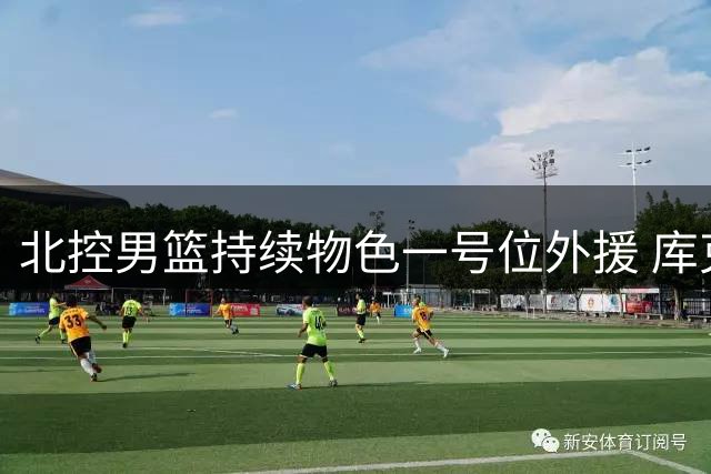 北控男篮持续物色一号位外援 库克加盟后引援未止步