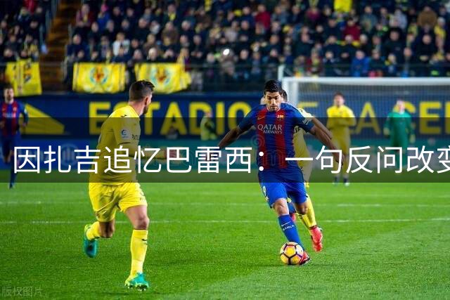 因扎吉追忆巴雷西：一句反问改变我职业生涯的球衣传承
