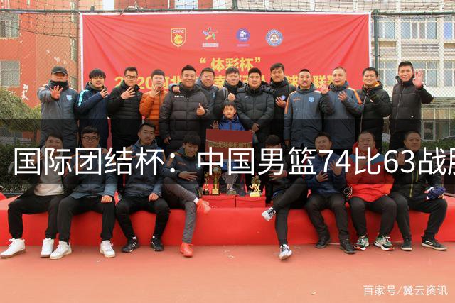 国际团结杯：中国男篮74比63战胜格鲁吉亚男篮
