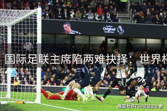 国际足联主席陷两难抉择：世界杯商业版图重构或与欧洲彻底决裂