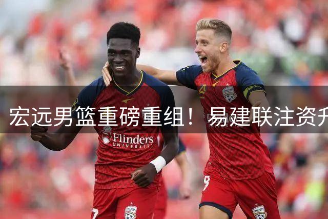 宏远男篮重磅重组！易建联注资升任高管 周鹏600万荣归故里