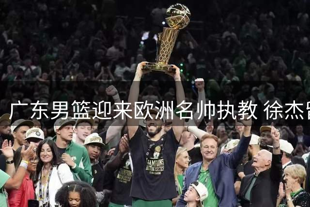 广东男篮迎来欧洲名帅执教 徐杰留队杜润旺转会同曦引热议