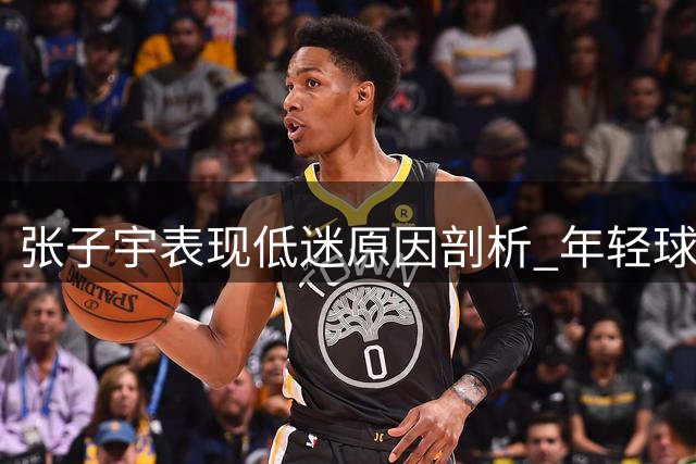张子宇表现低迷原因剖析 年轻球员仍需时间成长