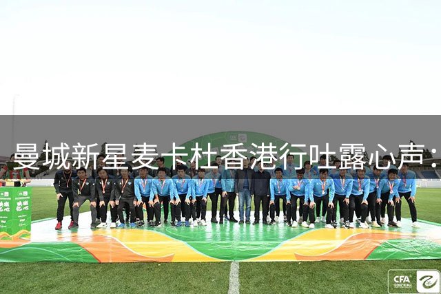 曼城新星麦卡杜香港行吐露心声：球迷热情让我动力倍增