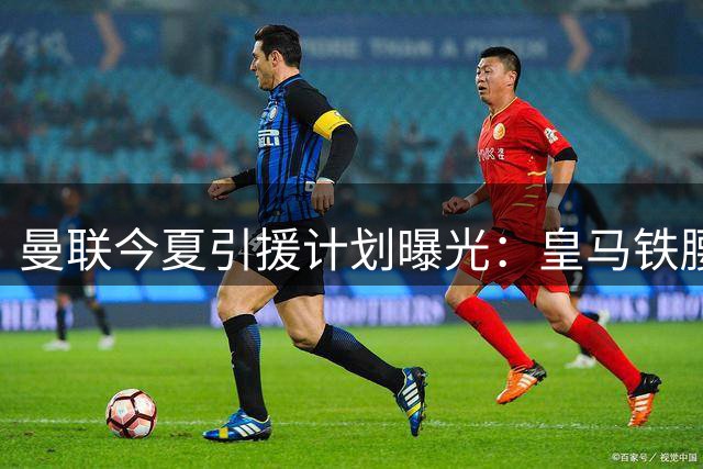 曼联今夏引援计划曝光：皇马铁腰成头号目标但难度极高
