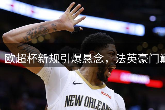 欧超杯新规引爆悬念，法英豪门巅峰对决