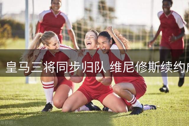 皇马三将同步归队 维尼修斯续约成焦点难题