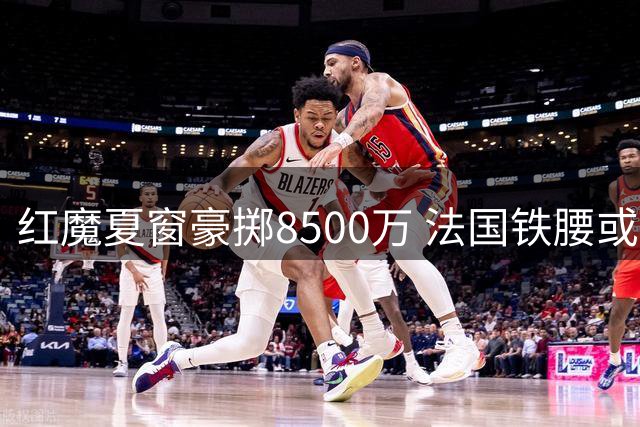 红魔夏窗豪掷8500万 法国铁腰或成曼联复兴最后拼图