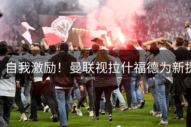 自我激励！曼联视拉什福德为新援来自巴萨，弗里克解释为何不买断