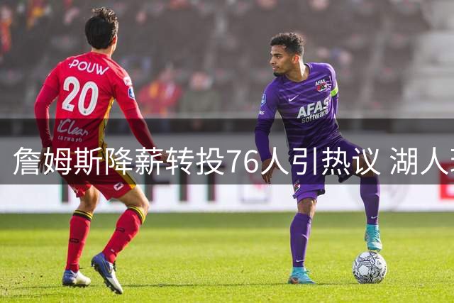 詹姆斯降薪转投76人引热议 湖人球迷直呼遭遇"背叛式打脸