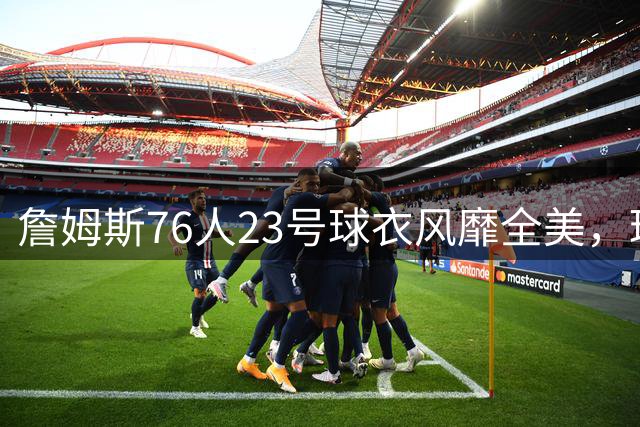 詹姆斯76人23号球衣风靡全美，球迷抢购热潮席卷各地