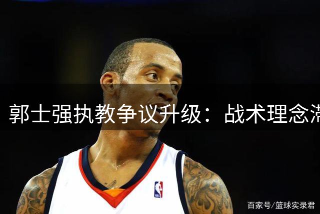 郭士强执教争议升级：战术理念滞后拖累男篮新星成长