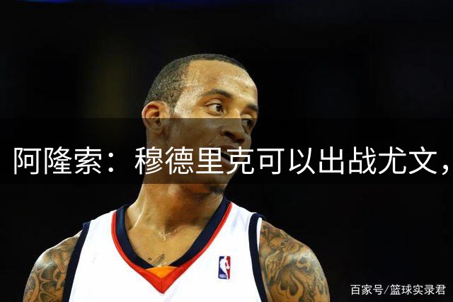 阿隆索：穆德里克可以出战尤文，尚未决定是否外租他