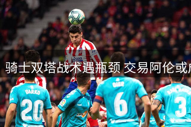 骑士双塔战术遇瓶颈 交易阿伦或成阵容升级关键